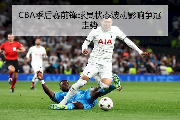 CBA季后赛前锋球员状态波动影响争冠走势